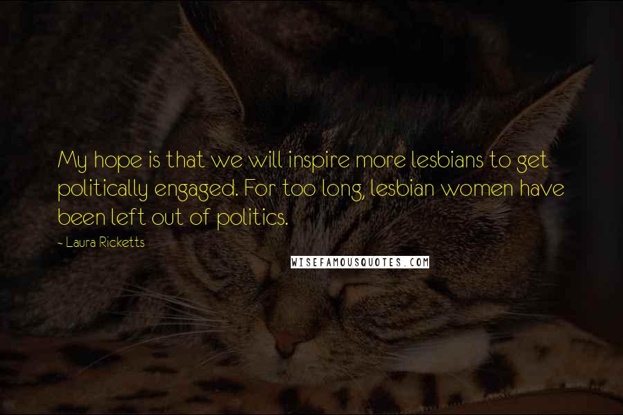Laura Ricketts Quotes: My hope is that we will inspire more lesbians to get politically engaged. For too long, lesbian women have been left out of politics.