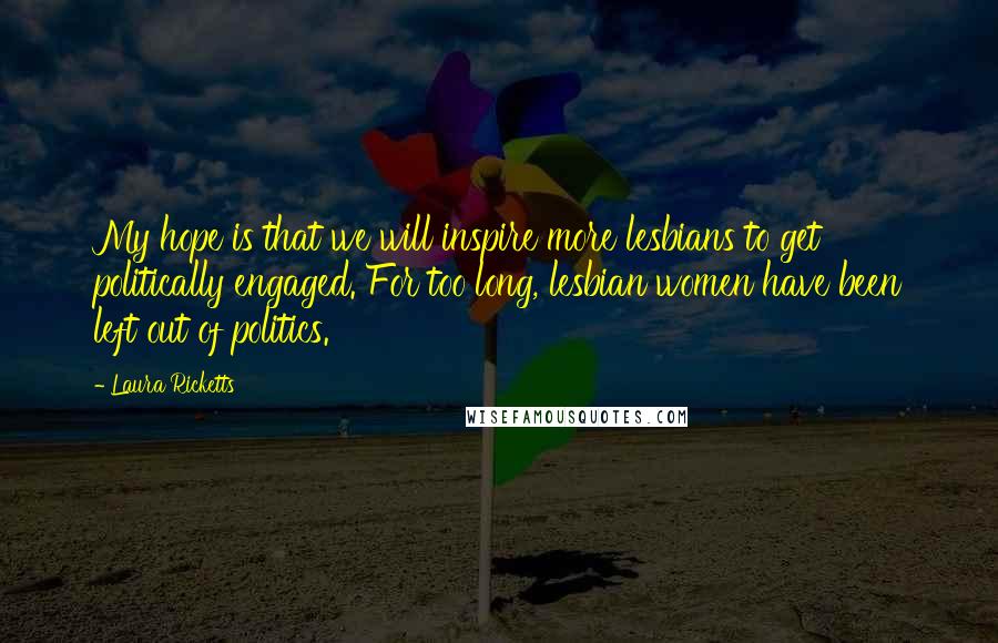 Laura Ricketts Quotes: My hope is that we will inspire more lesbians to get politically engaged. For too long, lesbian women have been left out of politics.