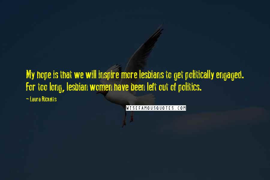 Laura Ricketts Quotes: My hope is that we will inspire more lesbians to get politically engaged. For too long, lesbian women have been left out of politics.