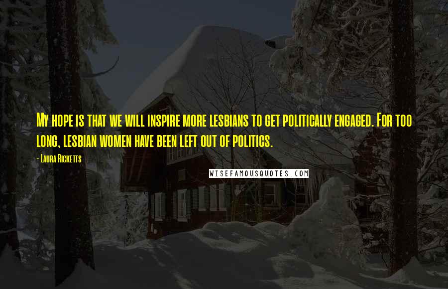 Laura Ricketts Quotes: My hope is that we will inspire more lesbians to get politically engaged. For too long, lesbian women have been left out of politics.