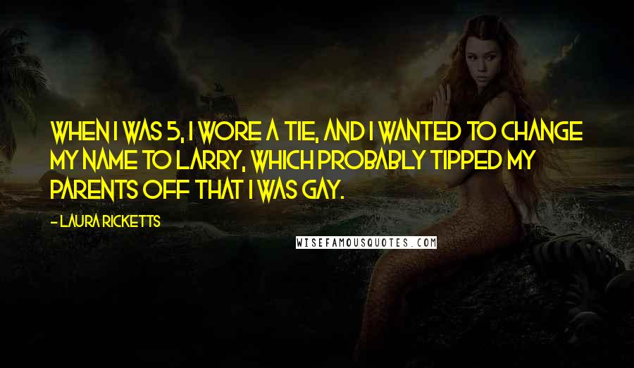 Laura Ricketts Quotes: When I was 5, I wore a tie, and I wanted to change my name to Larry, which probably tipped my parents off that I was gay.