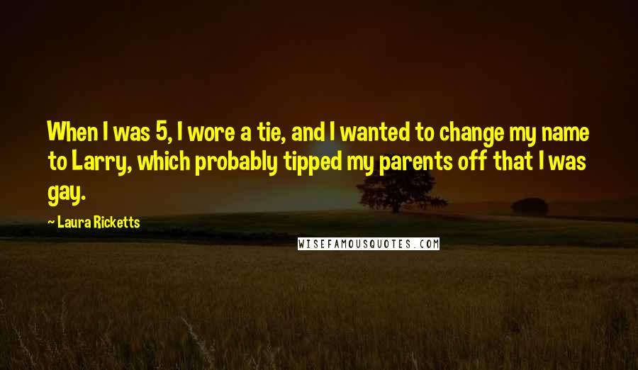 Laura Ricketts Quotes: When I was 5, I wore a tie, and I wanted to change my name to Larry, which probably tipped my parents off that I was gay.