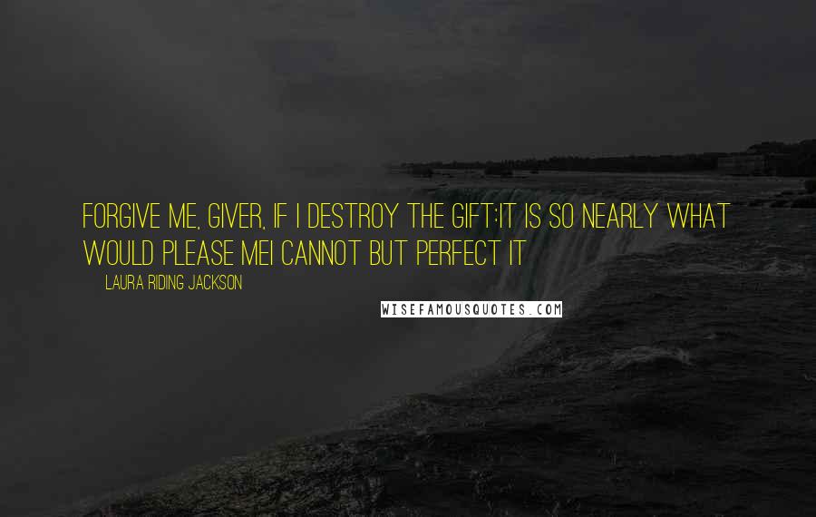 Laura Riding Jackson Quotes: Forgive me, giver, if I destroy the gift:it is so nearly what would please meI cannot but perfect it