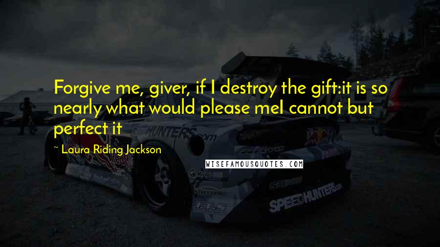 Laura Riding Jackson Quotes: Forgive me, giver, if I destroy the gift:it is so nearly what would please meI cannot but perfect it