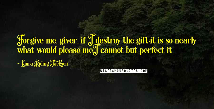 Laura Riding Jackson Quotes: Forgive me, giver, if I destroy the gift:it is so nearly what would please meI cannot but perfect it