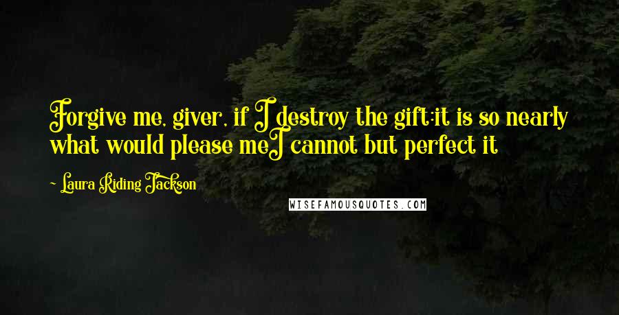 Laura Riding Jackson Quotes: Forgive me, giver, if I destroy the gift:it is so nearly what would please meI cannot but perfect it