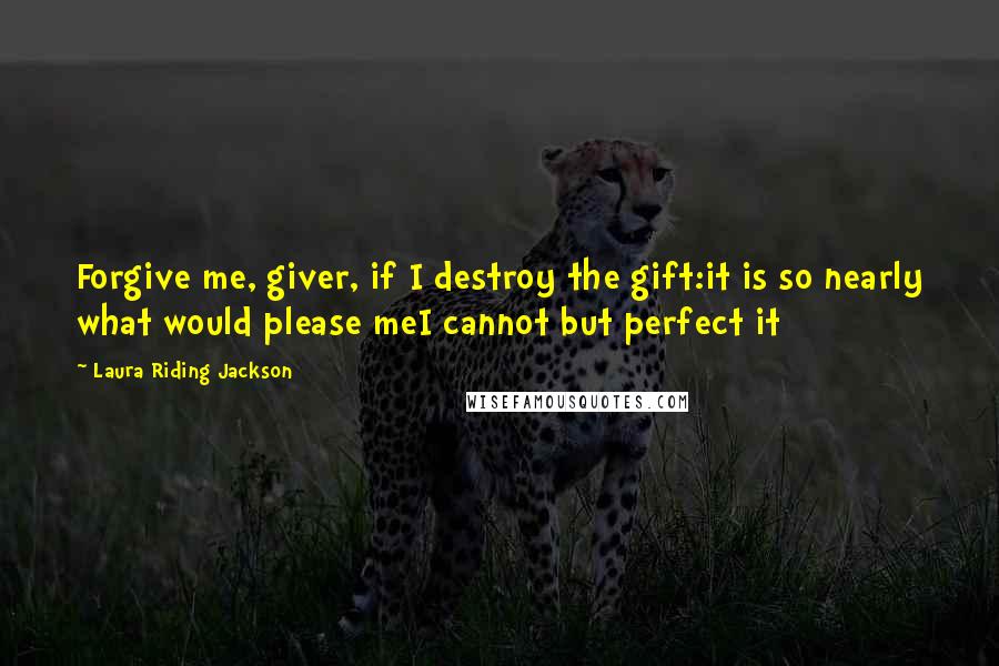 Laura Riding Jackson Quotes: Forgive me, giver, if I destroy the gift:it is so nearly what would please meI cannot but perfect it