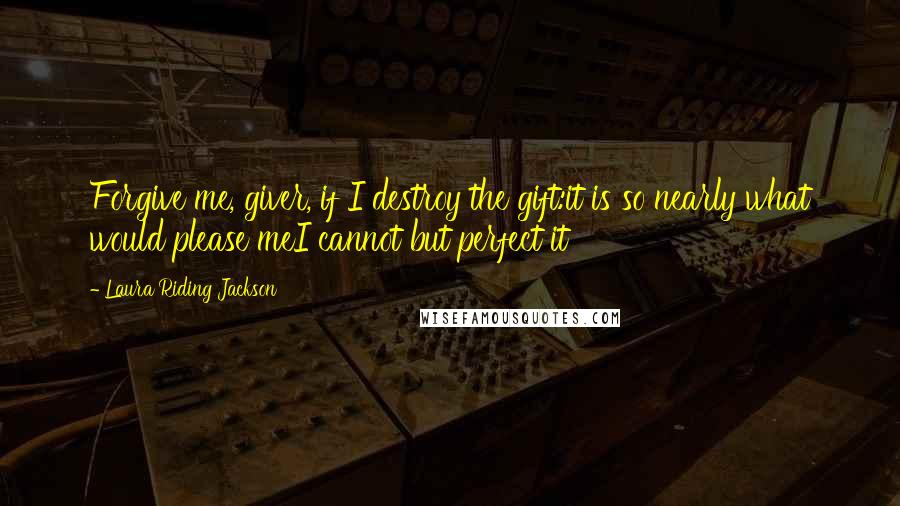 Laura Riding Jackson Quotes: Forgive me, giver, if I destroy the gift:it is so nearly what would please meI cannot but perfect it