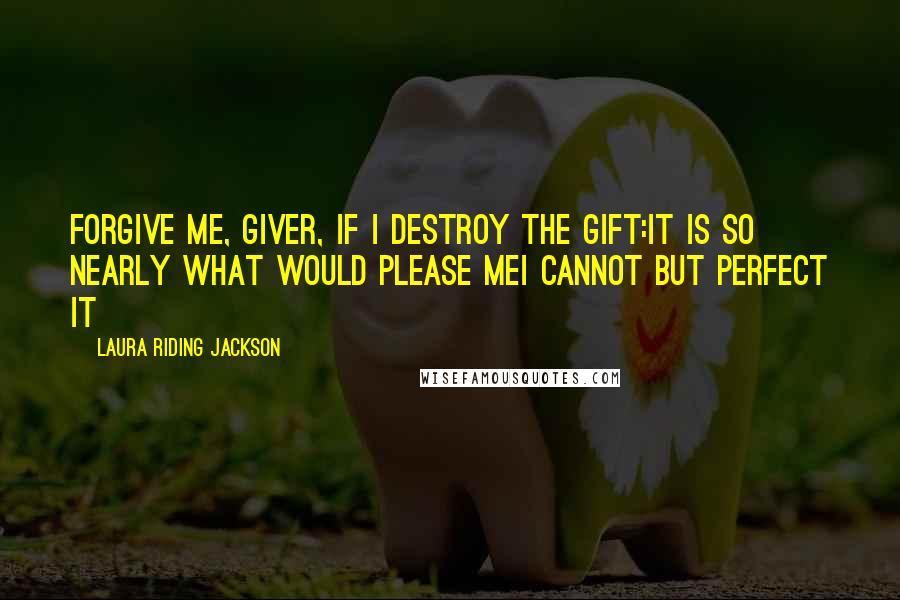 Laura Riding Jackson Quotes: Forgive me, giver, if I destroy the gift:it is so nearly what would please meI cannot but perfect it