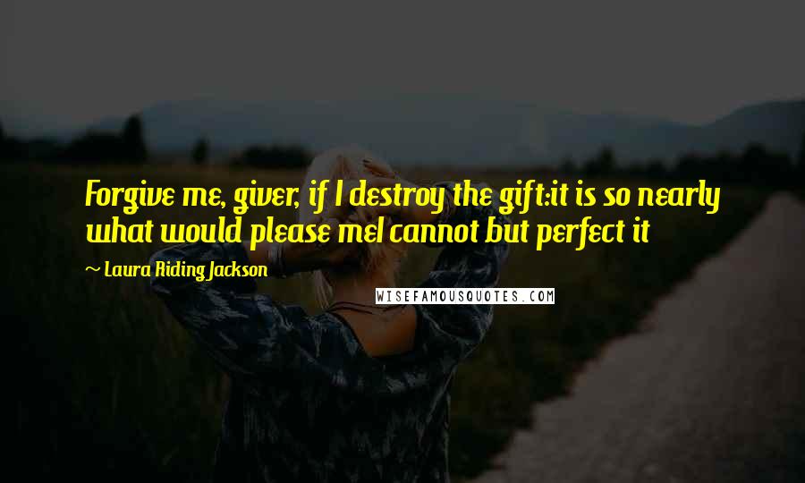 Laura Riding Jackson Quotes: Forgive me, giver, if I destroy the gift:it is so nearly what would please meI cannot but perfect it