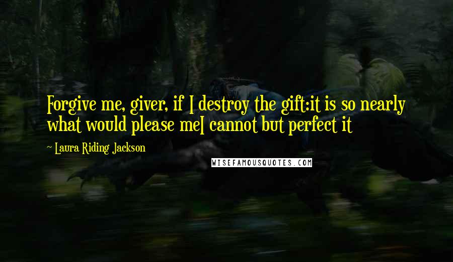 Laura Riding Jackson Quotes: Forgive me, giver, if I destroy the gift:it is so nearly what would please meI cannot but perfect it