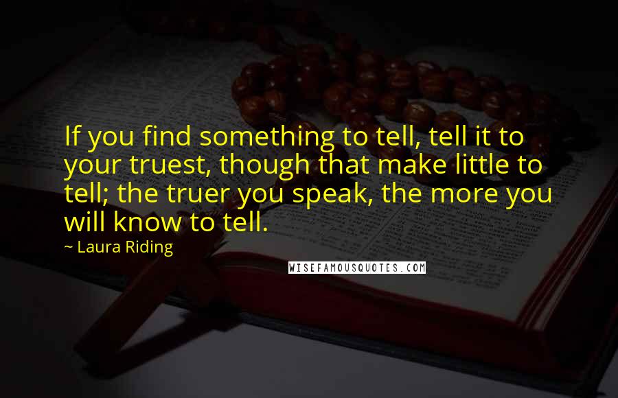 Laura Riding Quotes: If you find something to tell, tell it to your truest, though that make little to tell; the truer you speak, the more you will know to tell.