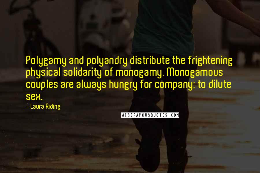 Laura Riding Quotes: Polygamy and polyandry distribute the frightening physical solidarity of monogamy. Monogamous couples are always hungry for company: to dilute sex.