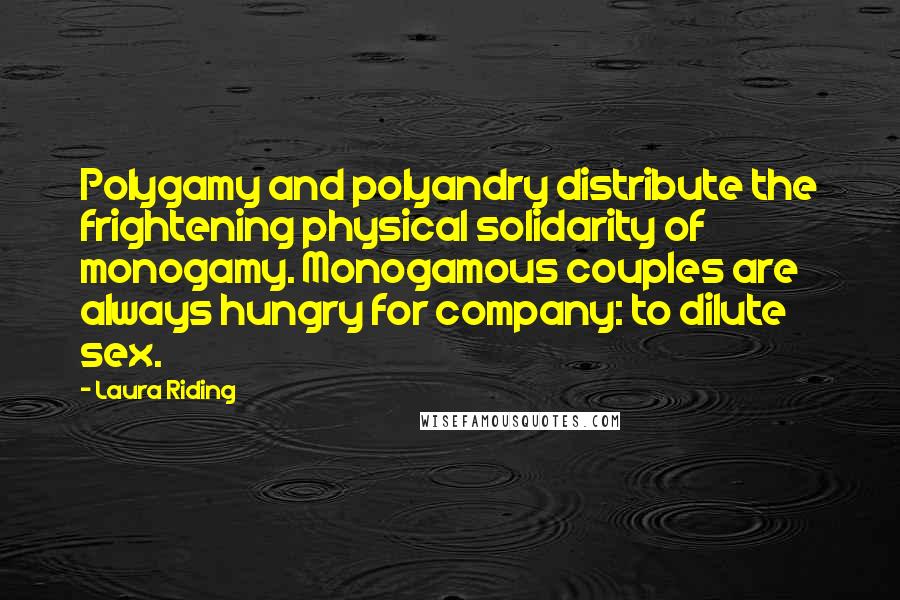 Laura Riding Quotes: Polygamy and polyandry distribute the frightening physical solidarity of monogamy. Monogamous couples are always hungry for company: to dilute sex.