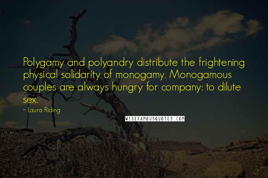 Laura Riding Quotes: Polygamy and polyandry distribute the frightening physical solidarity of monogamy. Monogamous couples are always hungry for company: to dilute sex.