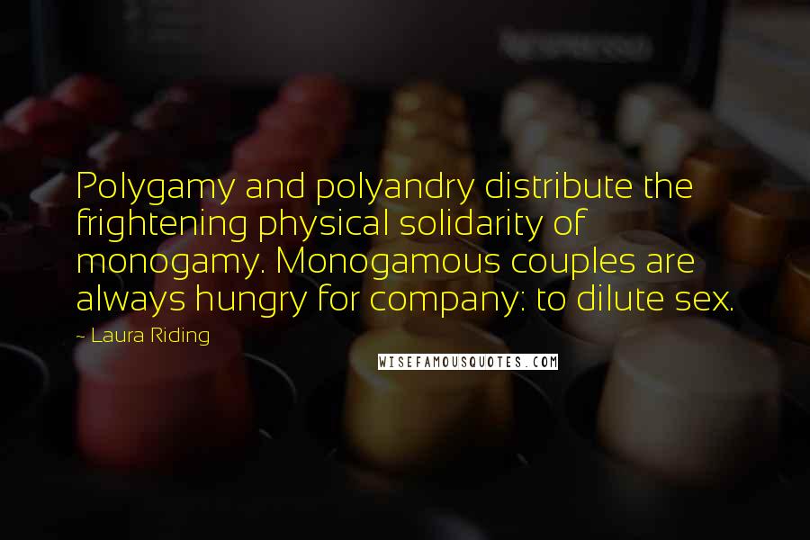 Laura Riding Quotes: Polygamy and polyandry distribute the frightening physical solidarity of monogamy. Monogamous couples are always hungry for company: to dilute sex.