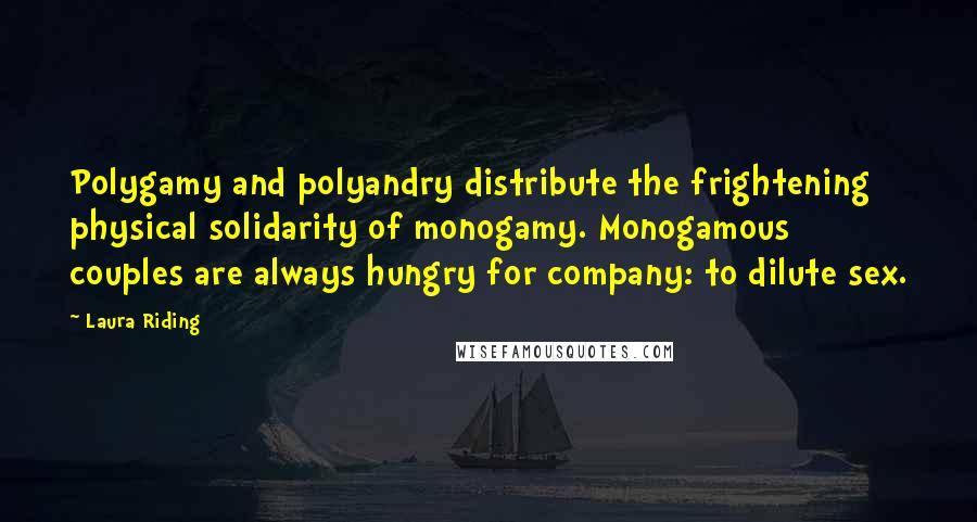 Laura Riding Quotes: Polygamy and polyandry distribute the frightening physical solidarity of monogamy. Monogamous couples are always hungry for company: to dilute sex.