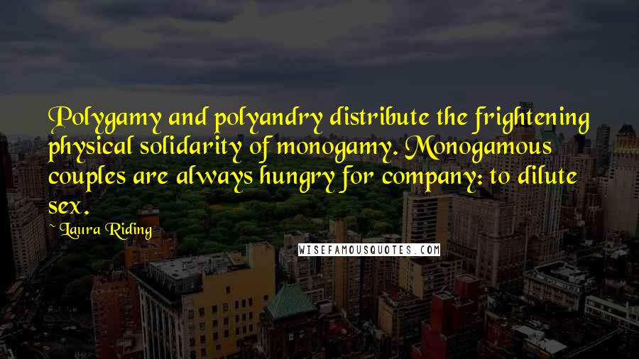 Laura Riding Quotes: Polygamy and polyandry distribute the frightening physical solidarity of monogamy. Monogamous couples are always hungry for company: to dilute sex.