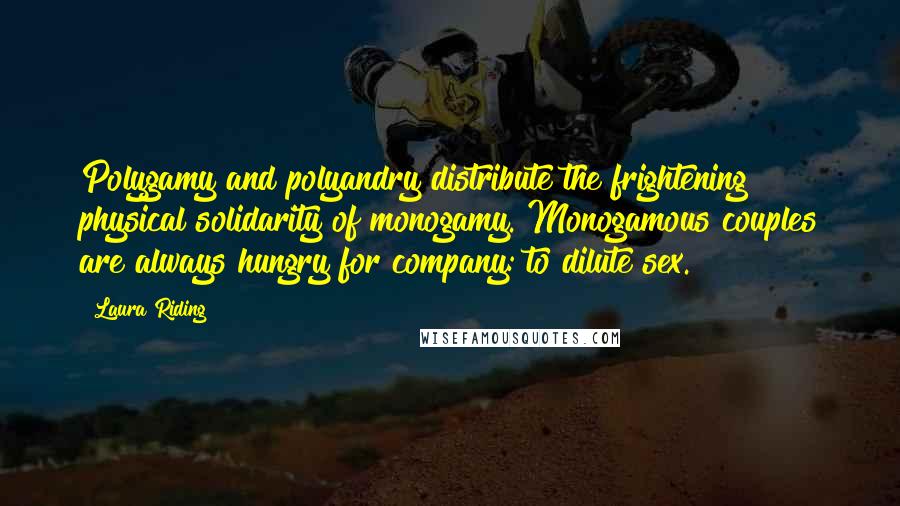 Laura Riding Quotes: Polygamy and polyandry distribute the frightening physical solidarity of monogamy. Monogamous couples are always hungry for company: to dilute sex.