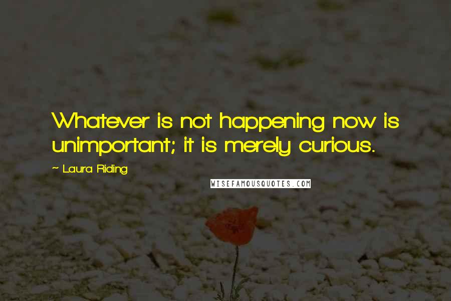 Laura Riding Quotes: Whatever is not happening now is unimportant; it is merely curious.