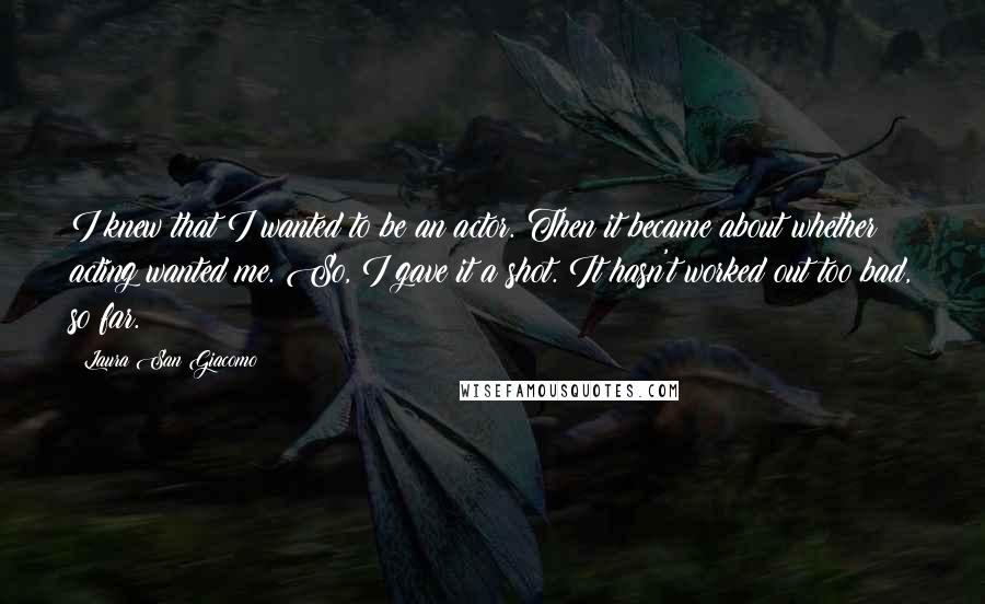 Laura San Giacomo Quotes: I knew that I wanted to be an actor. Then it became about whether acting wanted me. So, I gave it a shot. It hasn't worked out too bad, so far.
