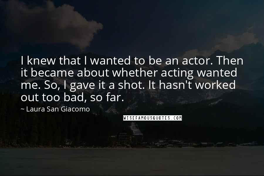 Laura San Giacomo Quotes: I knew that I wanted to be an actor. Then it became about whether acting wanted me. So, I gave it a shot. It hasn't worked out too bad, so far.