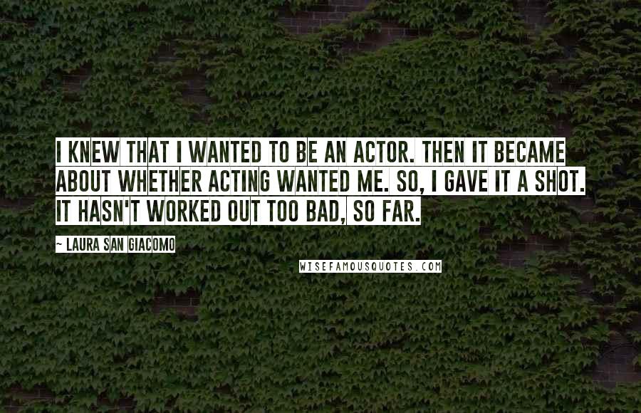 Laura San Giacomo Quotes: I knew that I wanted to be an actor. Then it became about whether acting wanted me. So, I gave it a shot. It hasn't worked out too bad, so far.