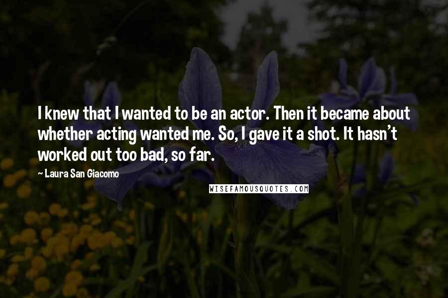 Laura San Giacomo Quotes: I knew that I wanted to be an actor. Then it became about whether acting wanted me. So, I gave it a shot. It hasn't worked out too bad, so far.
