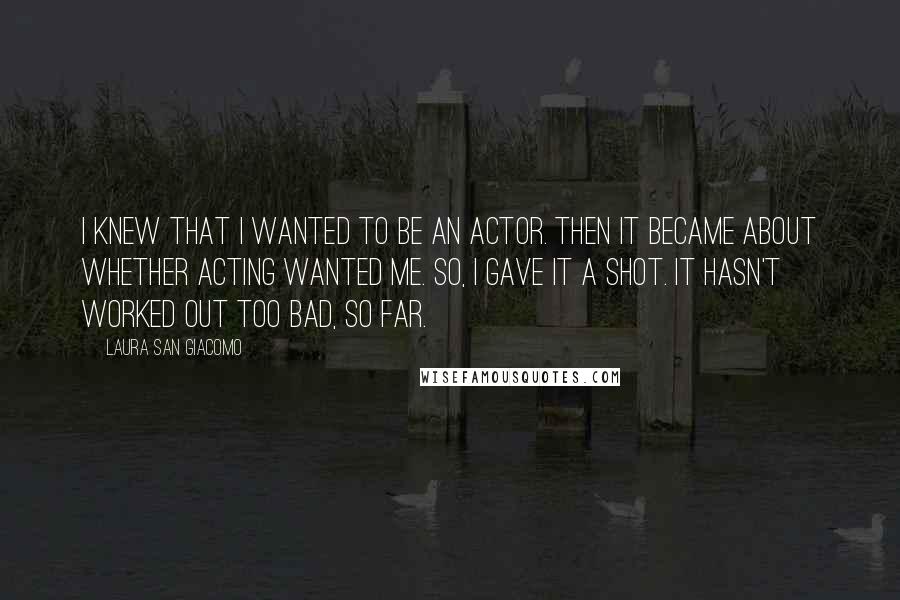 Laura San Giacomo Quotes: I knew that I wanted to be an actor. Then it became about whether acting wanted me. So, I gave it a shot. It hasn't worked out too bad, so far.