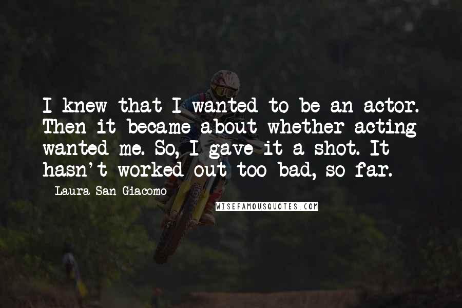 Laura San Giacomo Quotes: I knew that I wanted to be an actor. Then it became about whether acting wanted me. So, I gave it a shot. It hasn't worked out too bad, so far.