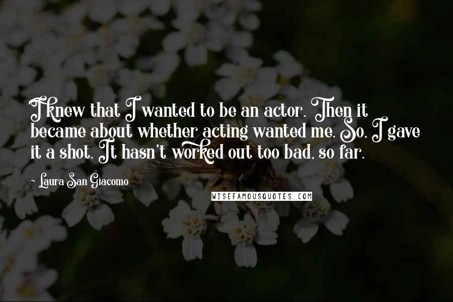 Laura San Giacomo Quotes: I knew that I wanted to be an actor. Then it became about whether acting wanted me. So, I gave it a shot. It hasn't worked out too bad, so far.