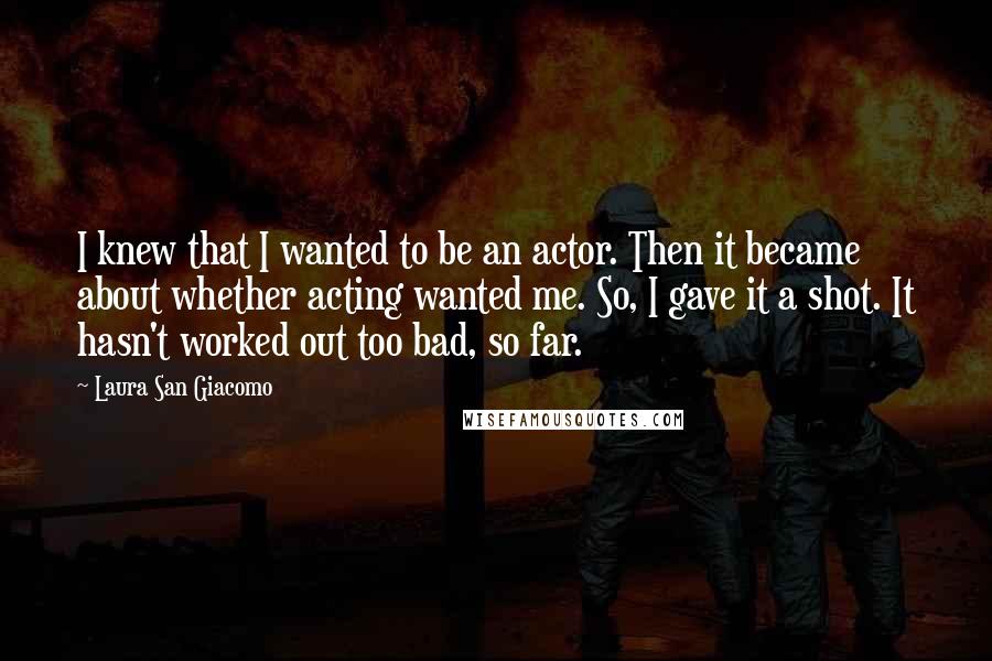 Laura San Giacomo Quotes: I knew that I wanted to be an actor. Then it became about whether acting wanted me. So, I gave it a shot. It hasn't worked out too bad, so far.