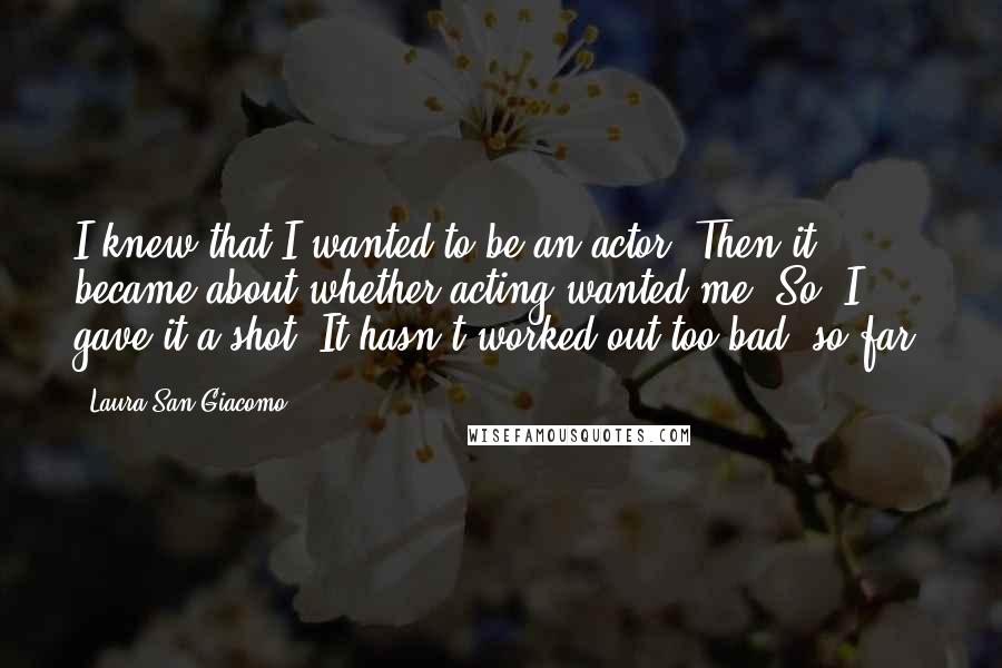 Laura San Giacomo Quotes: I knew that I wanted to be an actor. Then it became about whether acting wanted me. So, I gave it a shot. It hasn't worked out too bad, so far.