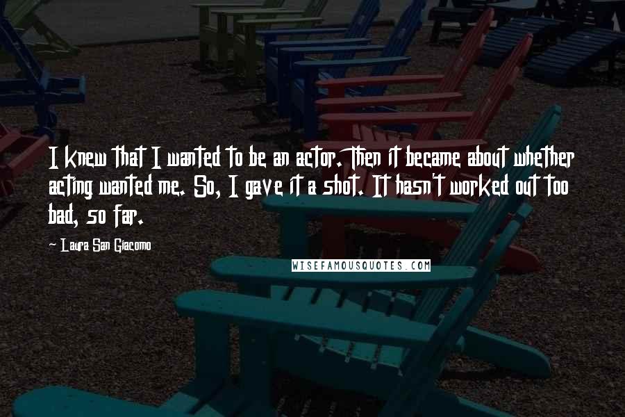 Laura San Giacomo Quotes: I knew that I wanted to be an actor. Then it became about whether acting wanted me. So, I gave it a shot. It hasn't worked out too bad, so far.