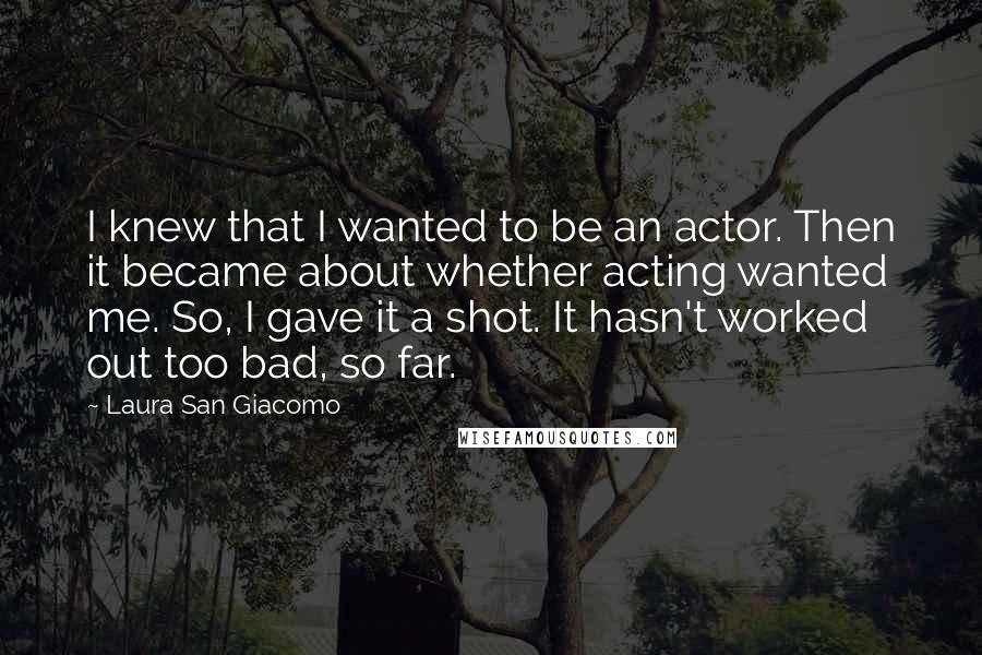 Laura San Giacomo Quotes: I knew that I wanted to be an actor. Then it became about whether acting wanted me. So, I gave it a shot. It hasn't worked out too bad, so far.