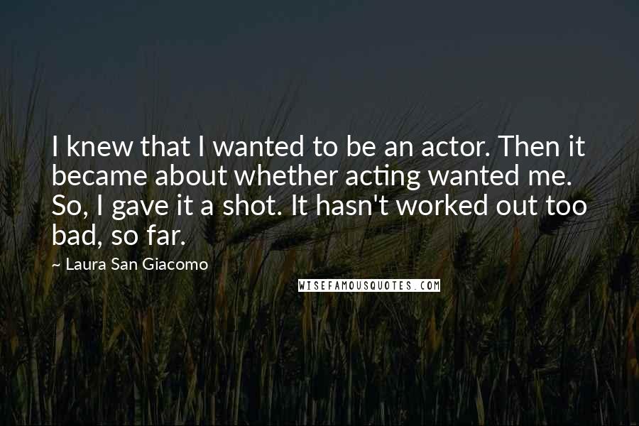 Laura San Giacomo Quotes: I knew that I wanted to be an actor. Then it became about whether acting wanted me. So, I gave it a shot. It hasn't worked out too bad, so far.