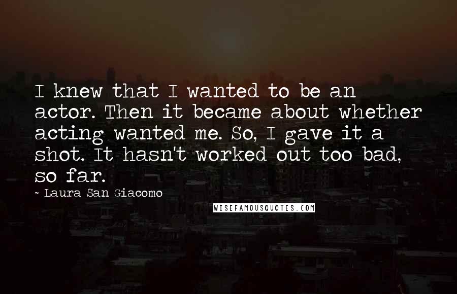Laura San Giacomo Quotes: I knew that I wanted to be an actor. Then it became about whether acting wanted me. So, I gave it a shot. It hasn't worked out too bad, so far.