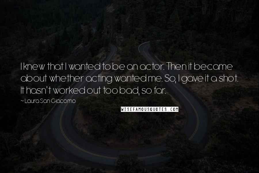 Laura San Giacomo Quotes: I knew that I wanted to be an actor. Then it became about whether acting wanted me. So, I gave it a shot. It hasn't worked out too bad, so far.