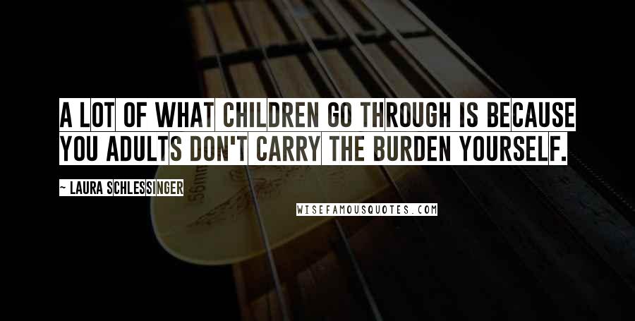 Laura Schlessinger Quotes: A lot of what children go through is because you adults don't carry the burden yourself.