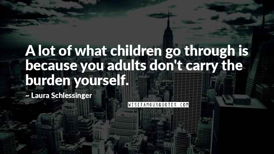 Laura Schlessinger Quotes: A lot of what children go through is because you adults don't carry the burden yourself.