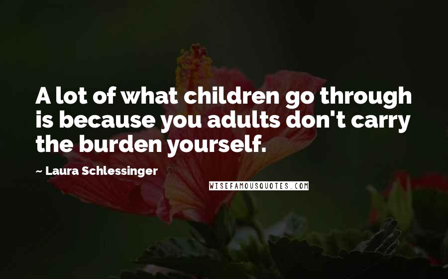 Laura Schlessinger Quotes: A lot of what children go through is because you adults don't carry the burden yourself.