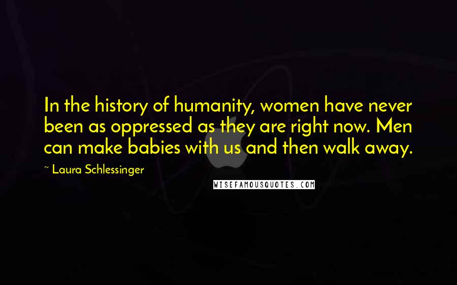 Laura Schlessinger Quotes: In the history of humanity, women have never been as oppressed as they are right now. Men can make babies with us and then walk away.