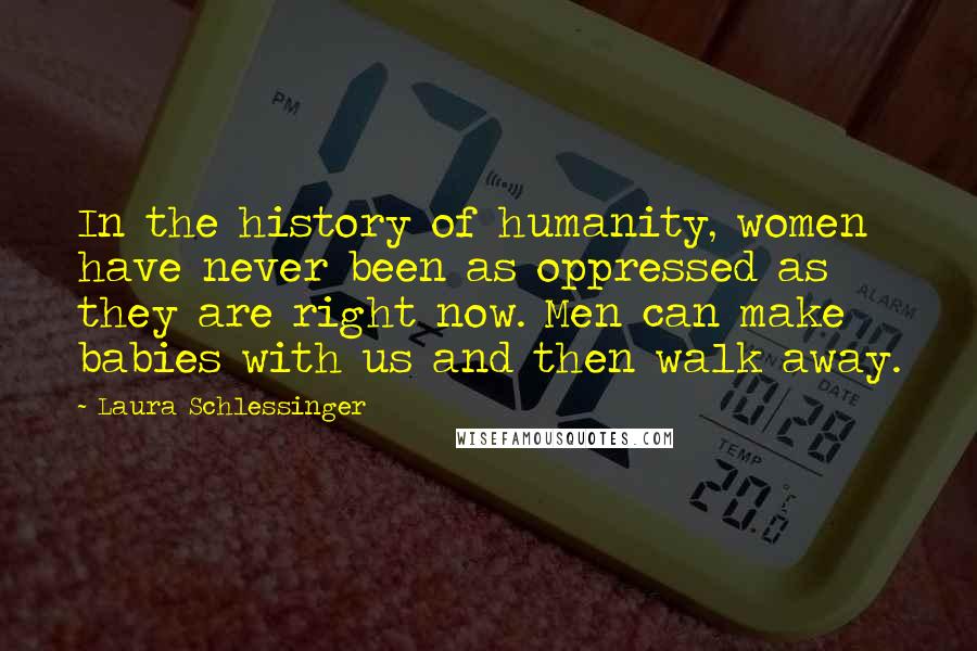 Laura Schlessinger Quotes: In the history of humanity, women have never been as oppressed as they are right now. Men can make babies with us and then walk away.