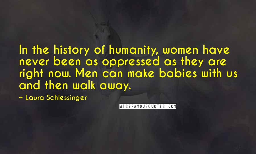 Laura Schlessinger Quotes: In the history of humanity, women have never been as oppressed as they are right now. Men can make babies with us and then walk away.