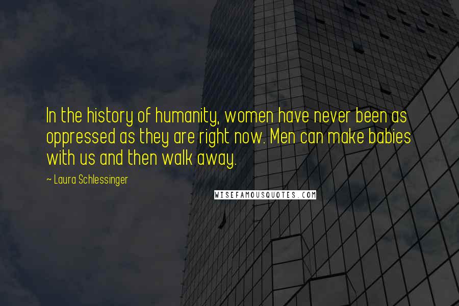 Laura Schlessinger Quotes: In the history of humanity, women have never been as oppressed as they are right now. Men can make babies with us and then walk away.