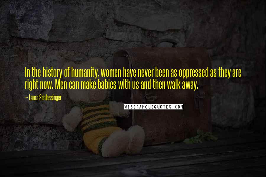 Laura Schlessinger Quotes: In the history of humanity, women have never been as oppressed as they are right now. Men can make babies with us and then walk away.