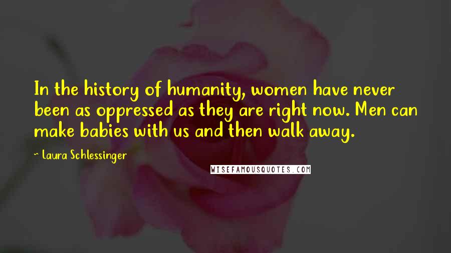 Laura Schlessinger Quotes: In the history of humanity, women have never been as oppressed as they are right now. Men can make babies with us and then walk away.