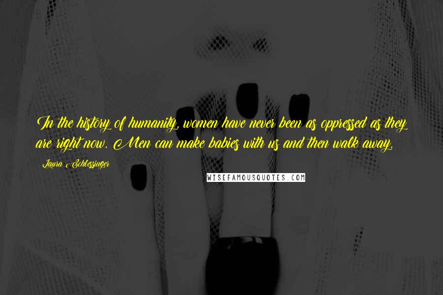 Laura Schlessinger Quotes: In the history of humanity, women have never been as oppressed as they are right now. Men can make babies with us and then walk away.