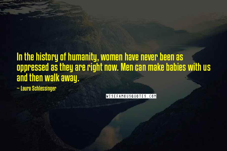 Laura Schlessinger Quotes: In the history of humanity, women have never been as oppressed as they are right now. Men can make babies with us and then walk away.