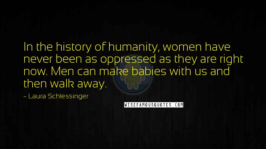 Laura Schlessinger Quotes: In the history of humanity, women have never been as oppressed as they are right now. Men can make babies with us and then walk away.